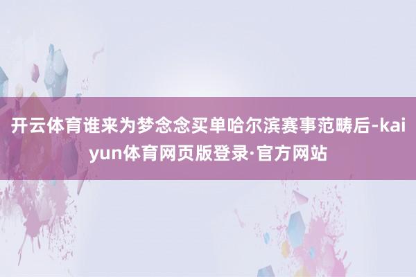 开云体育谁来为梦念念买单哈尔滨赛事范畴后-kaiyun体育网页版登录·官方网站