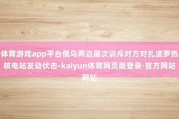 体育游戏app平台俄乌两边屡次训斥对方对扎波罗热核电站发动伏击-kaiyun体育网页版登录·官方网站