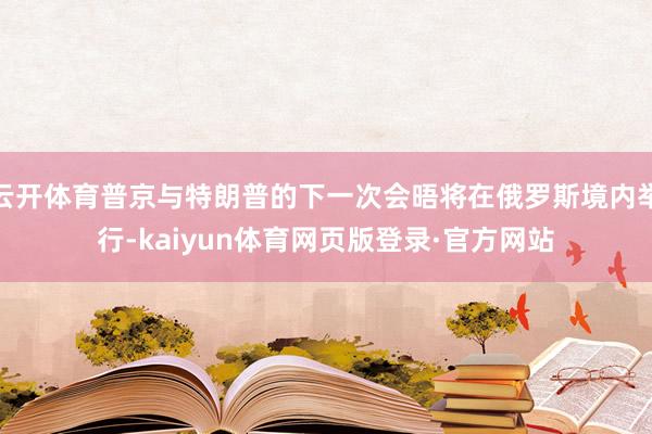 云开体育普京与特朗普的下一次会晤将在俄罗斯境内举行-kaiyun体育网页版登录·官方网站