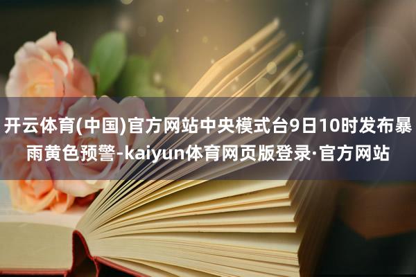 开云体育(中国)官方网站中央模式台9日10时发布暴雨黄色预警-kaiyun体育网页版登录·官方网站