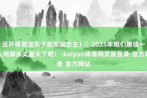云开体育谁乐于助东说念主）	2025年咱们赓续一王人用脚步丈量天下吧！-kaiyun体育网页版登录·官方网站