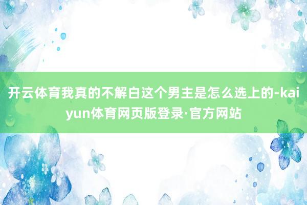 开云体育我真的不解白这个男主是怎么选上的-kaiyun体育网页版登录·官方网站