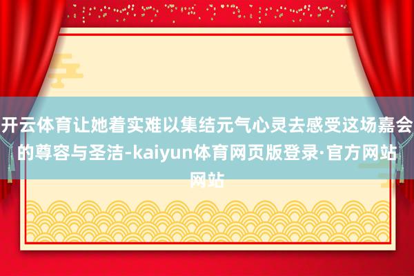 开云体育让她着实难以集结元气心灵去感受这场嘉会的尊容与圣洁-kaiyun体育网页版登录·官方网站