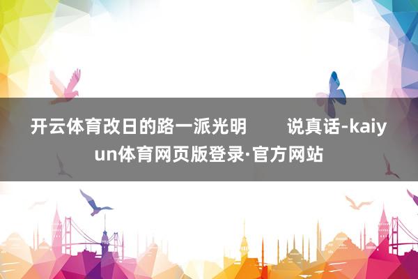 开云体育改日的路一派光明        说真话-kaiyun体育网页版登录·官方网站