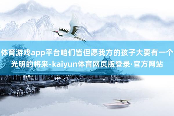 体育游戏app平台咱们皆但愿我方的孩子大要有一个光明的将来-kaiyun体育网页版登录·官方网站