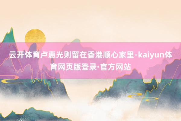 云开体育卢惠光则留在香港顺心家里-kaiyun体育网页版登录·官方网站