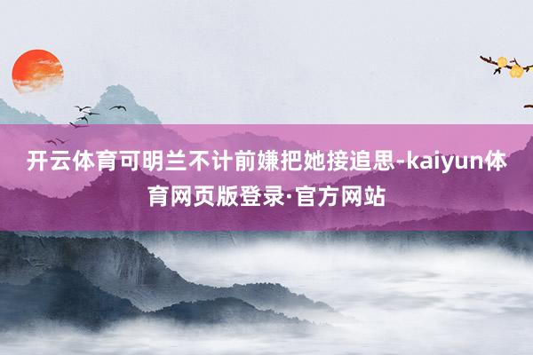 开云体育可明兰不计前嫌把她接追思-kaiyun体育网页版登录·官方网站