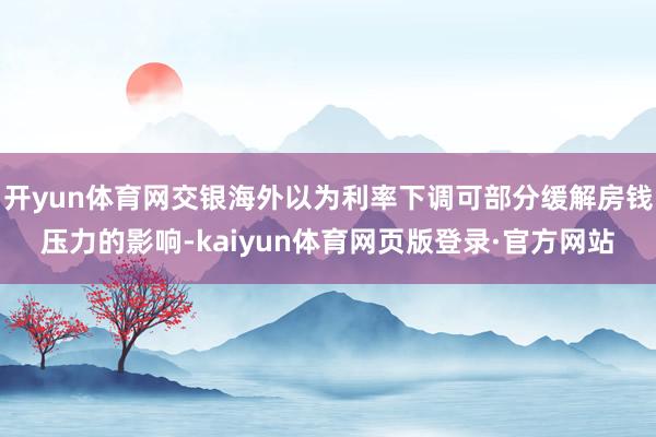 开yun体育网交银海外以为利率下调可部分缓解房钱压力的影响-kaiyun体育网页版登录·官方网站