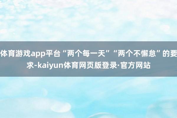 体育游戏app平台“两个每一天”“两个不懈怠”的要求-kaiyun体育网页版登录·官方网站