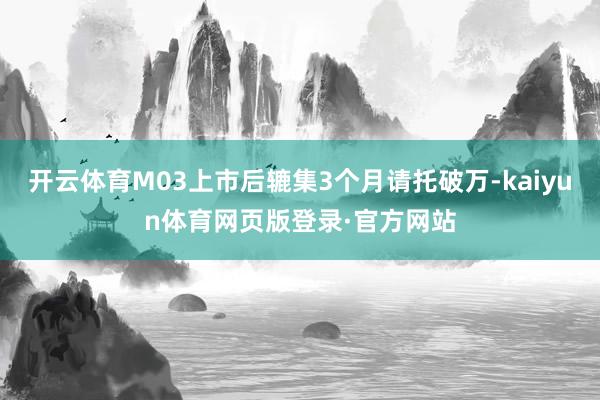 开云体育M03上市后辘集3个月请托破万-kaiyun体育网页版登录·官方网站