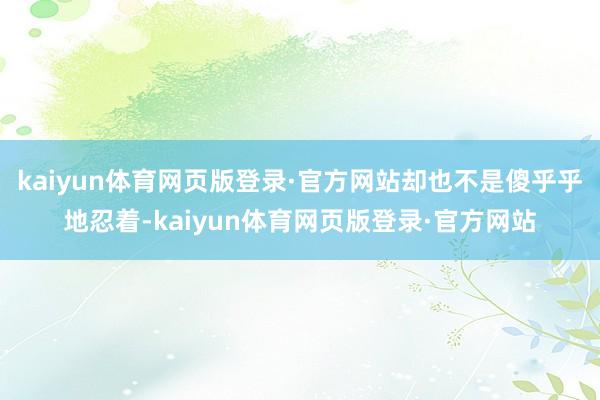 kaiyun体育网页版登录·官方网站却也不是傻乎乎地忍着-kaiyun体育网页版登录·官方网站