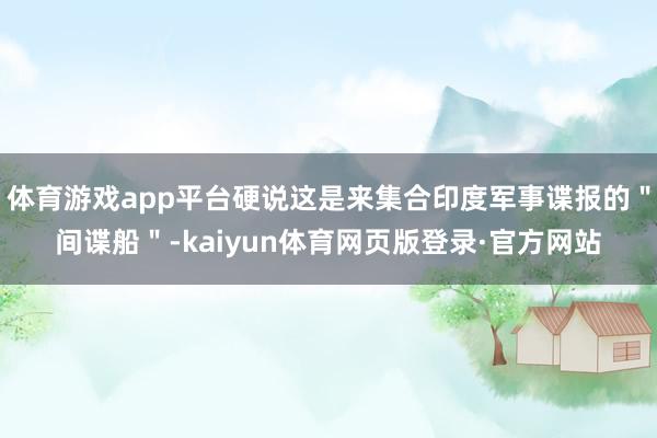体育游戏app平台硬说这是来集合印度军事谍报的＂间谍船＂-kaiyun体育网页版登录·官方网站