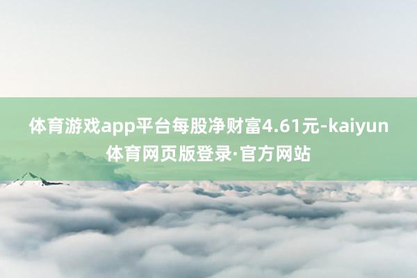 体育游戏app平台每股净财富4.61元-kaiyun体育网页版登录·官方网站