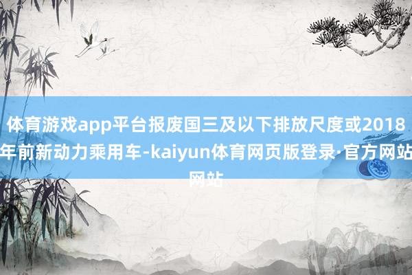 体育游戏app平台报废国三及以下排放尺度或2018年前新动力乘用车-kaiyun体育网页版登录·官方网站