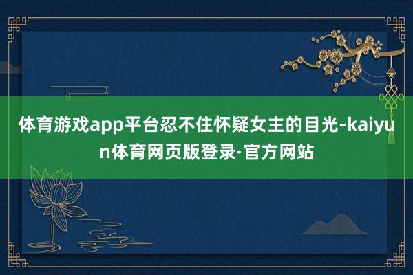 体育游戏app平台忍不住怀疑女主的目光-kaiyun体育网页版登录·官方网站