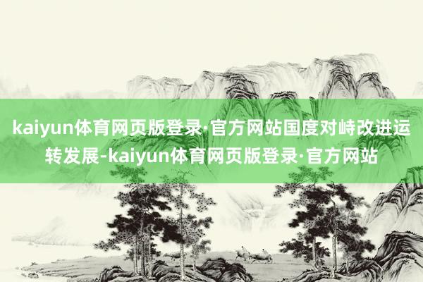 kaiyun体育网页版登录·官方网站国度对峙改进运转发展-kaiyun体育网页版登录·官方网站