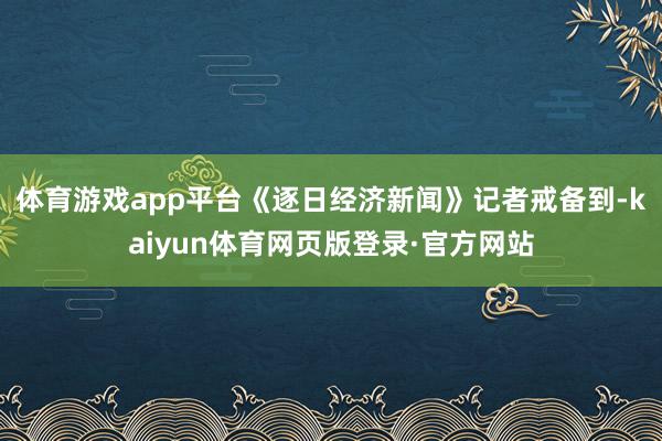 体育游戏app平台《逐日经济新闻》记者戒备到-kaiyun体育网页版登录·官方网站