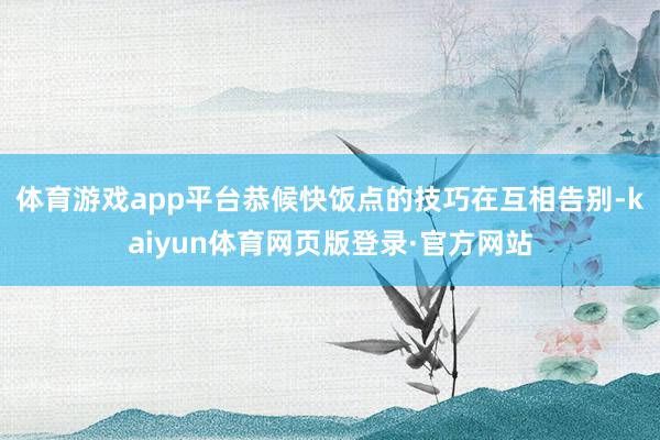 体育游戏app平台恭候快饭点的技巧在互相告别-kaiyun体育网页版登录·官方网站