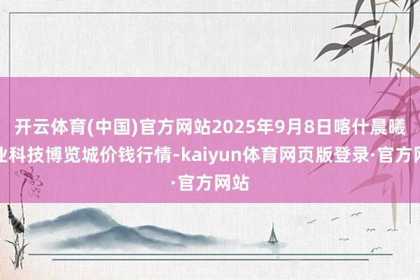 开云体育(中国)官方网站2025年9月8日喀什晨曦农业科技博览城价钱行情-kaiyun体育网页版登录·官方网站