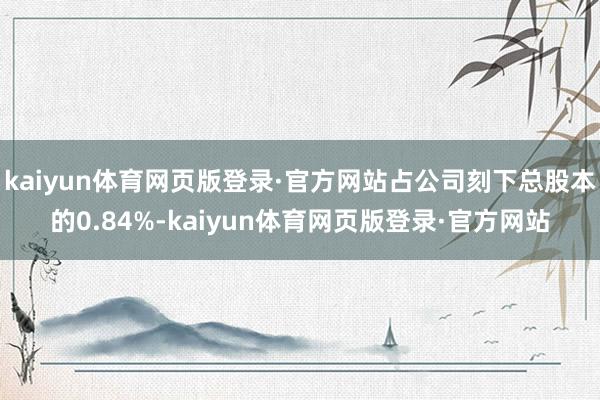 kaiyun体育网页版登录·官方网站占公司刻下总股本的0.84%-kaiyun体育网页版登录·官方网站