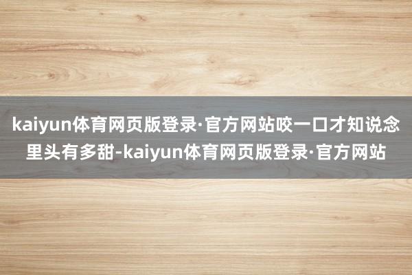 kaiyun体育网页版登录·官方网站咬一口才知说念里头有多甜-kaiyun体育网页版登录·官方网站