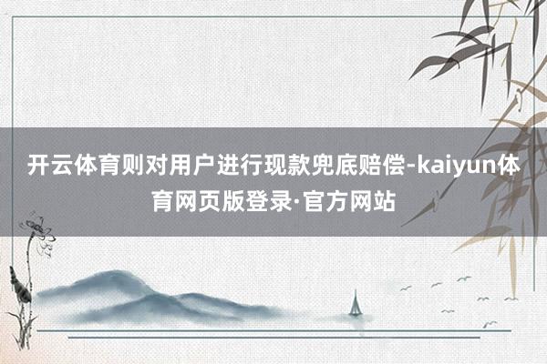 开云体育则对用户进行现款兜底赔偿-kaiyun体育网页版登录·官方网站