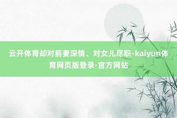 云开体育却对前妻深情、对女儿尽职-kaiyun体育网页版登录·官方网站