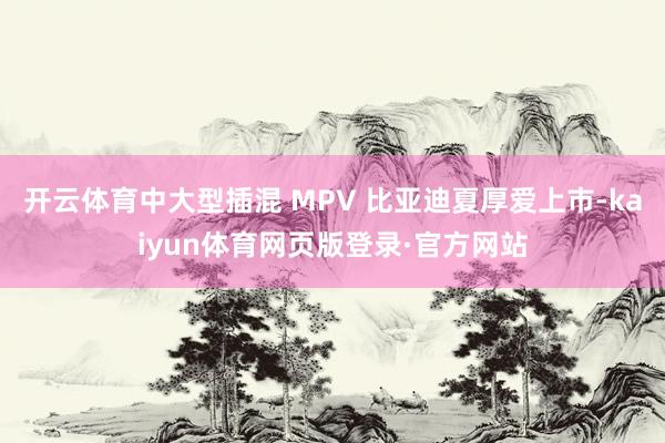 开云体育中大型插混 MPV 比亚迪夏厚爱上市-kaiyun体育网页版登录·官方网站