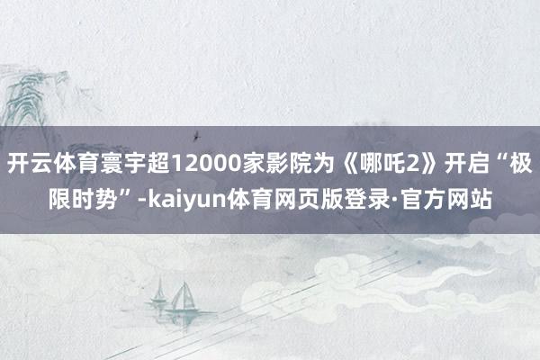 开云体育寰宇超12000家影院为《哪吒2》开启“极限时势”-kaiyun体育网页版登录·官方网站