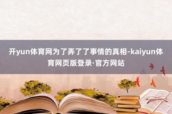 开yun体育网为了弄了了事情的真相-kaiyun体育网页版登录·官方网站