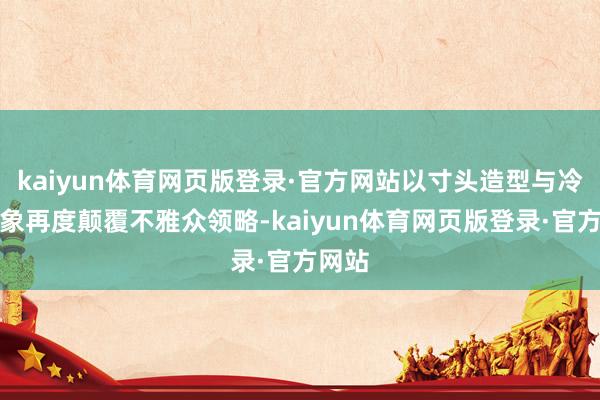 kaiyun体育网页版登录·官方网站以寸头造型与冷面形象再度颠覆不雅众领略-kaiyun体育网页版登录·官方网站