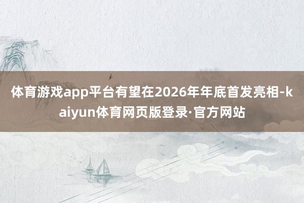 体育游戏app平台有望在2026年年底首发亮相-kaiyun体育网页版登录·官方网站