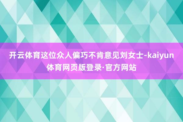 开云体育这位众人偏巧不肯意见刘女士-kaiyun体育网页版登录·官方网站
