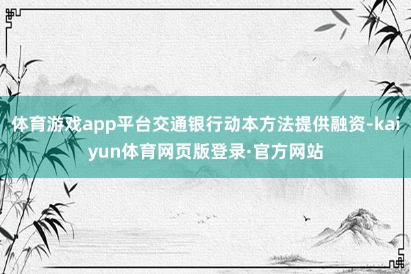 体育游戏app平台交通银行动本方法提供融资-kaiyun体育网页版登录·官方网站