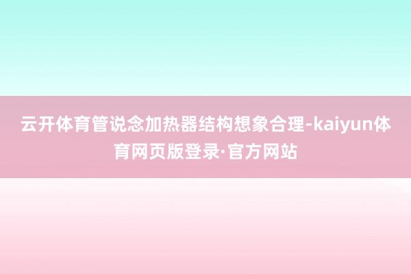 云开体育管说念加热器结构想象合理-kaiyun体育网页版登录·官方网站