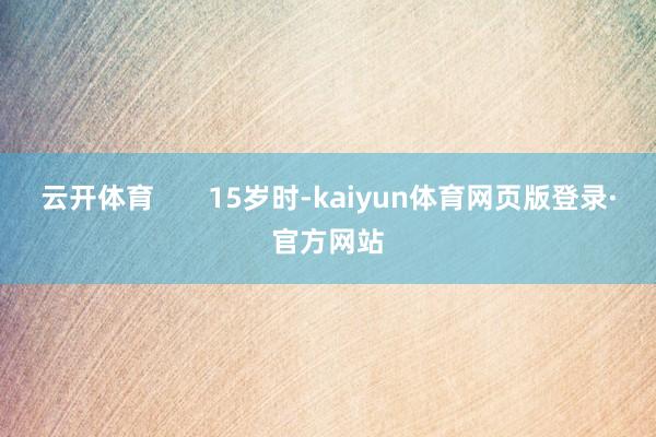 云开体育 15岁时-kaiyun体育网页版登录·官方网站