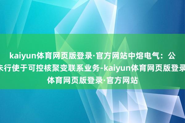kaiyun体育网页版登录·官方网站中熔电气:公司居品暂未行使于可控核聚变联系业务-kaiyun体育网页版登录·官方网站