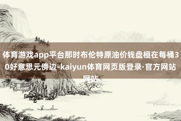 体育游戏app平台那时布伦特原油价钱盘桓在每桶30好意思元傍边-kaiyun体育网页版登录·官方网站
