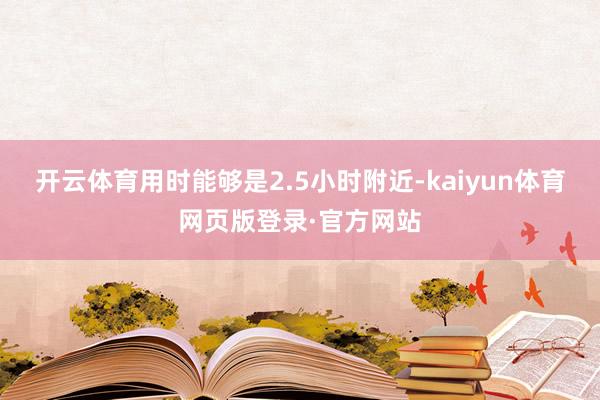 开云体育用时能够是2.5小时附近-kaiyun体育网页版登录·官方网站