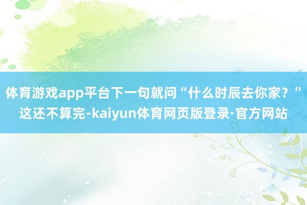 体育游戏app平台下一句就问“什么时辰去你家？”这还不算完-kaiyun体育网页版登录·官方网站