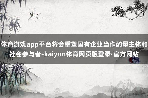 体育游戏app平台将会重塑国有企业当作酌量主体和社会参与者-kaiyun体育网页版登录·官方网站