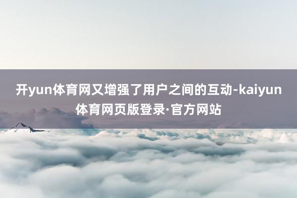开yun体育网又增强了用户之间的互动-kaiyun体育网页版登录·官方网站