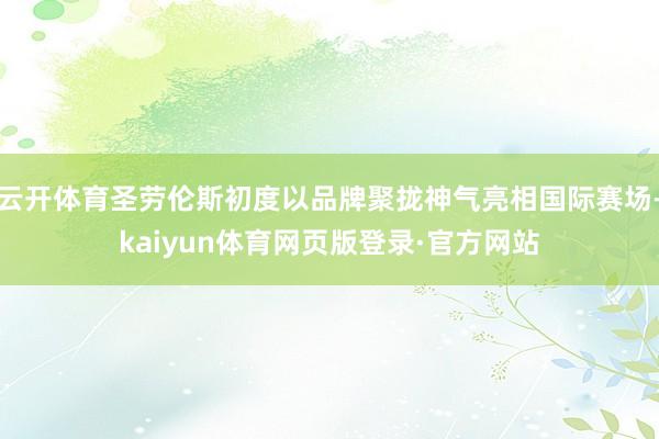 云开体育圣劳伦斯初度以品牌聚拢神气亮相国际赛场-kaiyun体育网页版登录·官方网站