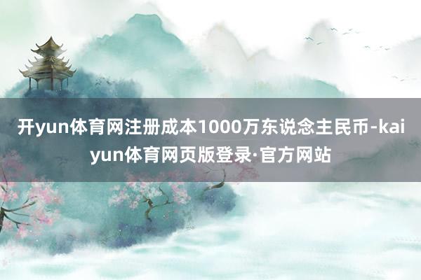 开yun体育网注册成本1000万东说念主民币-kaiyun体育网页版登录·官方网站