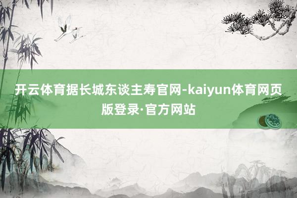 开云体育　　据长城东谈主寿官网-kaiyun体育网页版登录·官方网站
