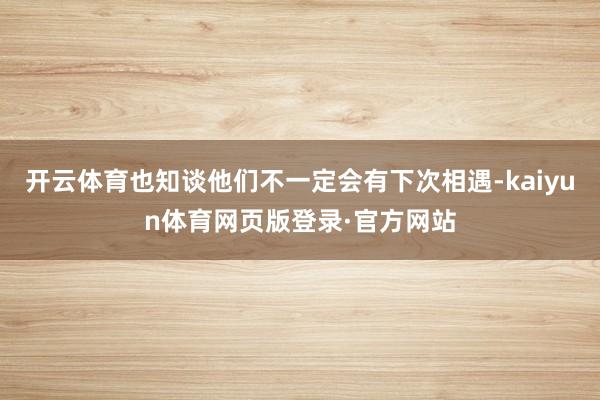 开云体育也知谈他们不一定会有下次相遇-kaiyun体育网页版登录·官方网站