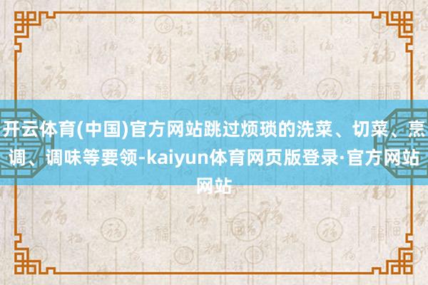开云体育(中国)官方网站跳过烦琐的洗菜、切菜、烹调、调味等要领-kaiyun体育网页版登录·官方网站