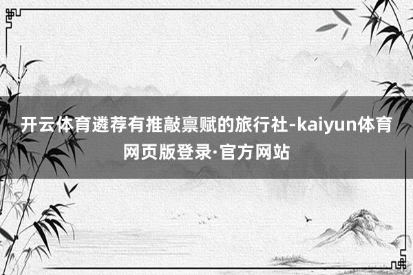 开云体育遴荐有推敲禀赋的旅行社-kaiyun体育网页版登录·官方网站