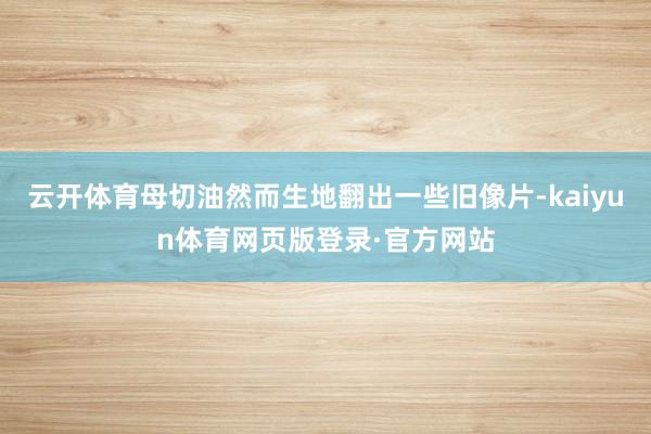 云开体育母切油然而生地翻出一些旧像片-kaiyun体育网页版登录·官方网站