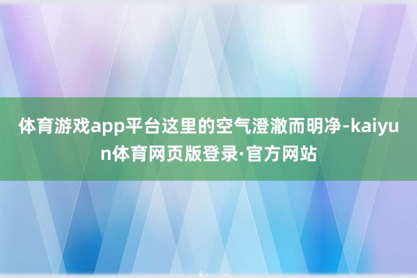 体育游戏app平台这里的空气澄澈而明净-kaiyun体育网页版登录·官方网站